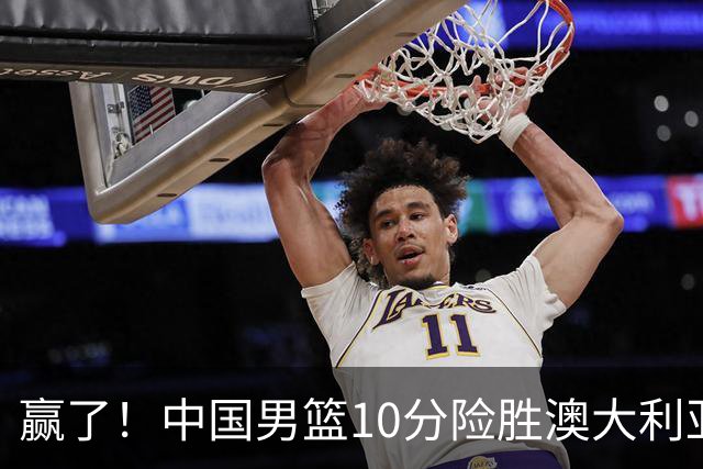 赢了！中国男篮10分险胜澳大利亚，王俊杰23分成关键先生，郭士强放心了